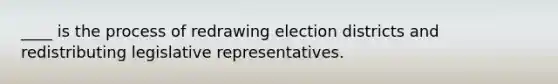 ____ is the process of redrawing election districts and redistributing legislative representatives.