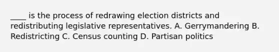 ____ is the process of redrawing election districts and redistributing legislative representatives. A. Gerrymandering B. Redistricting C. Census counting D. Partisan politics