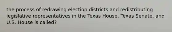 the process of redrawing election districts and redistributing legislative representatives in the Texas House, Texas Senate, and U.S. House is called?