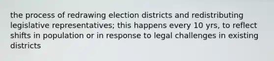 the process of redrawing election districts and redistributing legislative representatives; this happens every 10 yrs, to reflect shifts in population or in response to legal challenges in existing districts