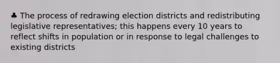 ♣ The process of redrawing election districts and redistributing legislative representatives; this happens every 10 years to reflect shifts in population or in response to legal challenges to existing districts