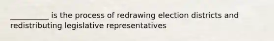 __________ is the process of redrawing election districts and redistributing legislative representatives