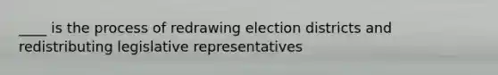 ____ is the process of redrawing election districts and redistributing legislative representatives