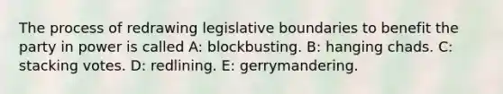 The process of redrawing legislative boundaries to benefit the party in power is called A: blockbusting. B: hanging chads. C: stacking votes. D: redlining. E: gerrymandering.