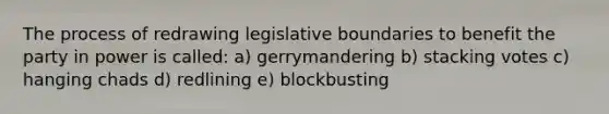 The process of redrawing legislative boundaries to benefit the party in power is called: a) gerrymandering b) stacking votes c) hanging chads d) redlining e) blockbusting