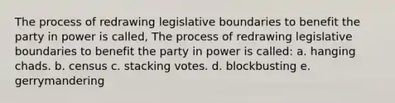 The process of redrawing legislative boundaries to benefit the party in power is called, The process of redrawing legislative boundaries to benefit the party in power is called: a. hanging chads. b. census c. stacking votes. d. blockbusting e. gerrymandering