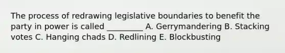 The process of redrawing legislative boundaries to benefit the party in power is called _________ A. Gerrymandering B. Stacking votes C. Hanging chads D. Redlining E. Blockbusting