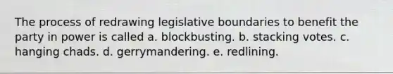 The process of redrawing legislative boundaries to benefit the party in power is called a. blockbusting. b. stacking votes. c. hanging chads. d. gerrymandering. e. redlining.