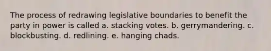 The process of redrawing legislative boundaries to benefit the party in power is called a. stacking votes. b. gerrymandering. c. blockbusting. d. redlining. e. hanging chads.