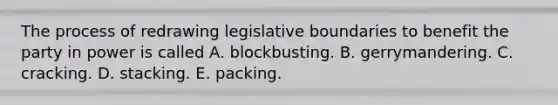 The process of redrawing legislative boundaries to benefit the party in power is called A. blockbusting. B. gerrymandering. C. cracking. D. stacking. E. packing.