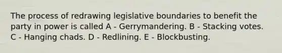 The process of redrawing legislative boundaries to benefit the party in power is called A - Gerrymandering. B - Stacking votes. C - Hanging chads. D - Redlining. E - Blockbusting.