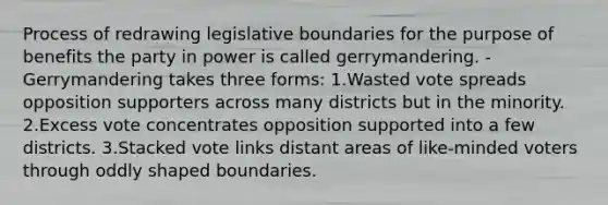 Process of redrawing legislative boundaries for the purpose of benefits the party in power is called gerrymandering. -Gerrymandering takes three forms: 1.Wasted vote spreads opposition supporters across many districts but in the minority. 2.Excess vote concentrates opposition supported into a few districts. 3.Stacked vote links distant areas of like-minded voters through oddly shaped boundaries.