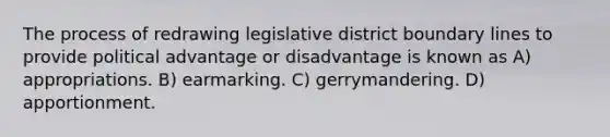 The process of redrawing legislative district boundary lines to provide political advantage or disadvantage is known as A) appropriations. B) earmarking. C) gerrymandering. D) apportionment.