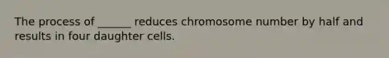 The process of ______ reduces chromosome number by half and results in four daughter cells.