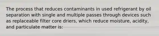 The process that reduces contaminants in used refrigerant by oil separation with single and multiple passes through devices such as replaceable filter core driers, which reduce moisture, acidity, and particulate matter is: