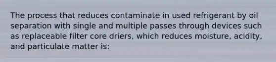 The process that reduces contaminate in used refrigerant by oil separation with single and multiple passes through devices such as replaceable filter core driers, which reduces moisture, acidity, and particulate matter is: