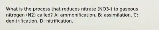 What is the process that reduces nitrate (NO3-) to gaseous nitrogen (N2) called? A: ammonification. B: assimilation. C: denitrification. D: nitrification.