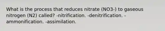 What is the process that reduces nitrate (NO3-) to gaseous nitrogen (N2) called? -nitrification. -denitrification. -ammonification. -assimilation.