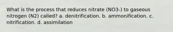 What is the process that reduces nitrate (NO3-) to gaseous nitrogen (N2) called? a. denitrification. b. ammonification. c. nitrification. d. assimilation