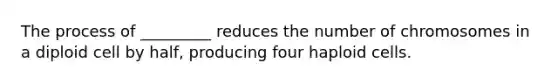 The process of _________ reduces the number of chromosomes in a diploid cell by half, producing four haploid cells.