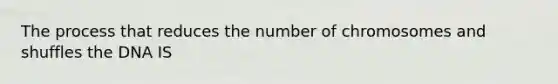 The process that reduces the number of chromosomes and shuffles the DNA IS