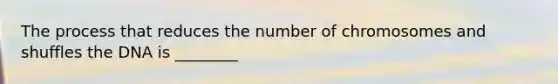 The process that reduces the number of chromosomes and shuffles the DNA is ________