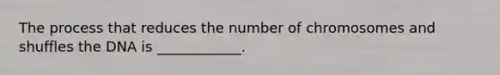 The process that reduces the number of chromosomes and shuffles the DNA is ____________.