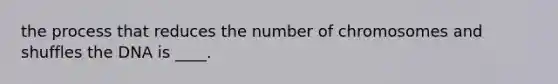 the process that reduces the number of chromosomes and shuffles the DNA is ____.