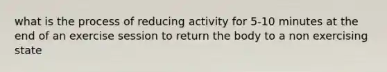 what is the process of reducing activity for 5-10 minutes at the end of an exercise session to return the body to a non exercising state