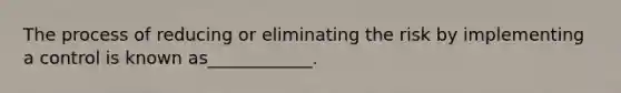 The process of reducing or eliminating the risk by implementing a control is known as____________.