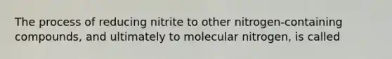 The process of reducing nitrite to other nitrogen-containing compounds, and ultimately to molecular nitrogen, is called