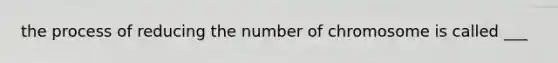 the process of reducing the number of chromosome is called ___