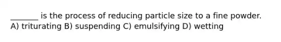 _______ is the process of reducing particle size to a fine powder. A) triturating B) suspending C) emulsifying D) wetting