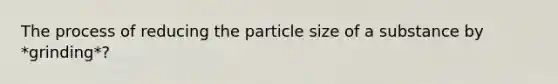 The process of reducing the particle size of a substance by *grinding*?