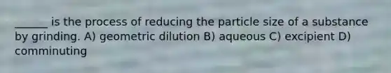 ______ is the process of reducing the particle size of a substance by grinding. A) geometric dilution B) aqueous C) excipient D) comminuting