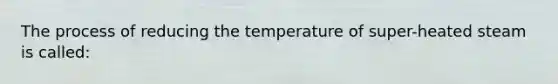 The process of reducing the temperature of super-heated steam is called: