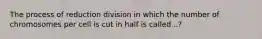 The process of reduction division in which the number of chromosomes per cell is cut in half is called...?