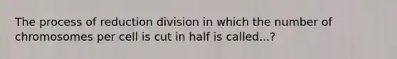 The process of reduction division in which the number of chromosomes per cell is cut in half is called...?