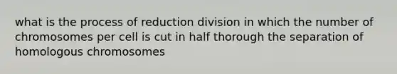 what is the process of reduction division in which the number of chromosomes per cell is cut in half thorough the separation of homologous chromosomes