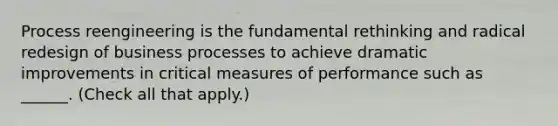 Process reengineering is the fundamental rethinking and radical redesign of business processes to achieve dramatic improvements in critical measures of performance such as ______. (Check all that apply.)