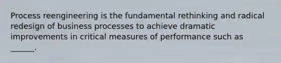 Process reengineering is the fundamental rethinking and radical redesign of business processes to achieve dramatic improvements in critical measures of performance such as ______.