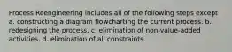 Process Reengineering includes all of the following steps except a. constructing a diagram flowcharting the current process. b. redesigning the process. c. elimination of non-value-added activities. d. elimination of all constraints.