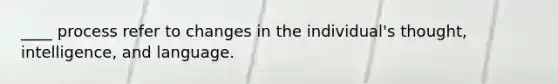 ____ process refer to changes in the individual's thought, intelligence, and language.