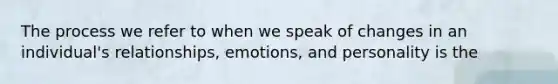 The process we refer to when we speak of changes in an individual's relationships, emotions, and personality is the