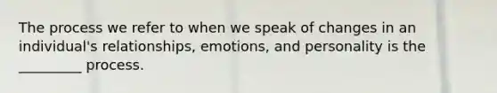 The process we refer to when we speak of changes in an individual's relationships, emotions, and personality is the _________ process.