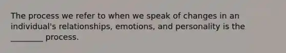 The process we refer to when we speak of changes in an individual's relationships, emotions, and personality is the ________ process.