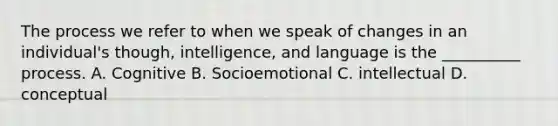 The process we refer to when we speak of changes in an individual's though, intelligence, and language is the __________ process. A. Cognitive B. Socioemotional C. intellectual D. conceptual