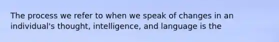 The process we refer to when we speak of changes in an individual's thought, intelligence, and language is the