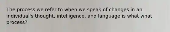 The process we refer to when we speak of changes in an individual's thought, intelligence, and language is what what process?