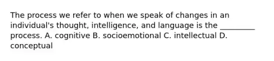 The process we refer to when we speak of changes in an individual's thought, intelligence, and language is the _________ process. A. cognitive B. socioemotional C. intellectual D. conceptual